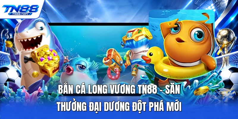 Bắn Cá Long Vương TN88 - Săn Thưởng Đại Dương Đột Phá Mới